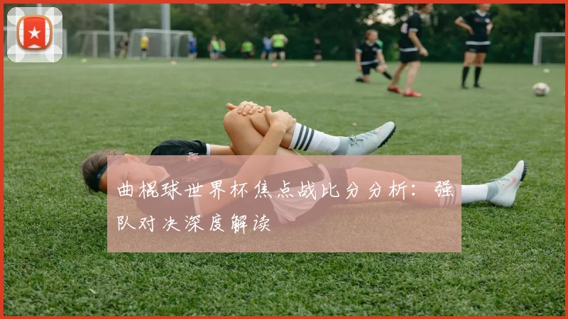 曲棍球世界杯焦点战比分分析：强队对决深度解读