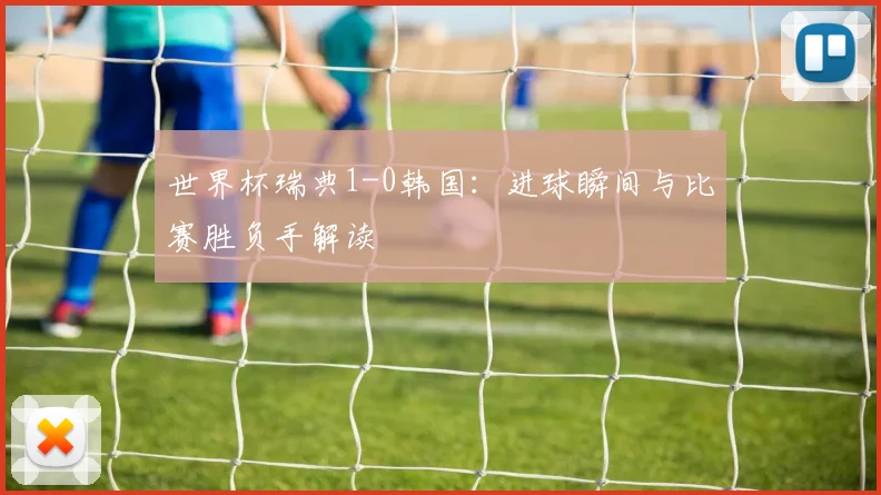 世界杯瑞典1-0韩国：进球瞬间与比赛胜负手解读